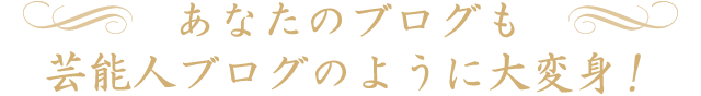 あなたのブログも、芸能人ブログのように大変身